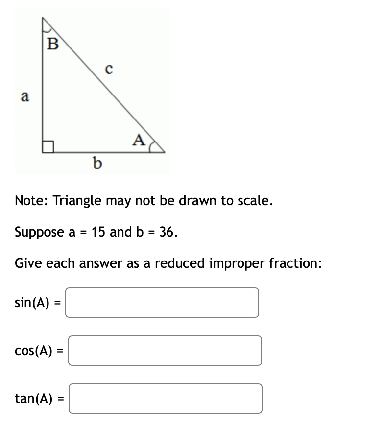 B
a
A
b
Note: Triangle may not be drawn to scale.
Suppose a = 15 and b = 36.
Give each answer as a reduced improper fraction:
sin(A) =
cos(A) :
tan(A) =
%3D
