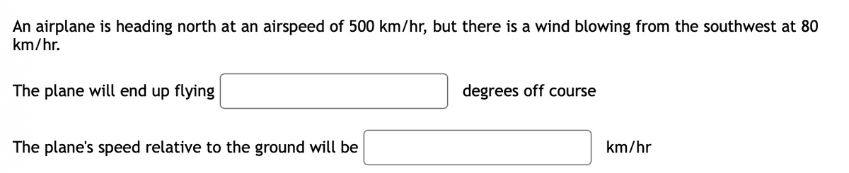 An airplane is heading north at an airspeed of 500 km/hr, but there is a wind blowing from the southwest at 80
km/hr.
The plane will end up flying
degrees off course
The plane's speed relative to the ground will be
km/hr
