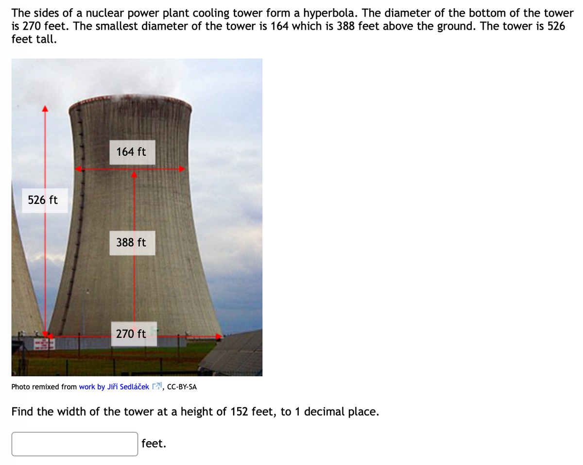 The sides of a nuclear power plant cooling tower form a hyperbola. The diameter of the bottom of the tower
is 270 feet. The smallest diameter of the tower is 164 which is 388 feet above the ground. The tower is 526
feet tall.
164 ft
526 ft
388 ft
270 ft
Photo remixed from work by Jiří Sedláček , cC-BY-SA
Find the width of the tower at a height of 152 feet, to 1 decimal place.
feet.
