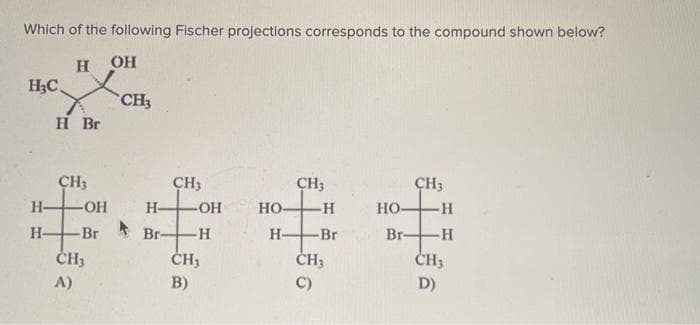 Which of the following Fischer projections corresponds to the compound shown below?
H OH
H3C.
H
Н-
Н-
Br
CH3
-OH
-Br
CH3
A)
CH3
H-
Br-
CH3
-OH
-Н
CH3
B)
НО-
Н-
CH3
-Н
-Br
CH3
НО-
Br-
CH3
-Н
-Н
CH3
D)