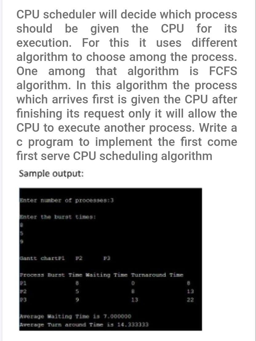 CPU scheduler will decide which process
should be given the CPU for its
execution. For this it uses different
algorithm to choose among the process.
One among that algorithm is FCFS
algorithm. In this algorithm the process
which arrives first is given the CPU after
finishing its request only it will allow the
CPU to execute another process. Write a
c program to implement the first come
first serve CPU scheduling algorithm
Sample output:
Enter number of processes:3
Enter the burst times:
Gantt chartPi 92
P3
Process Burst Time Waiting Time Turnaround Time
8
5
P1
P2
P3
0
13
Average Waiting Time is 7.000000
Average Turn around Time is 14.333333
8
22