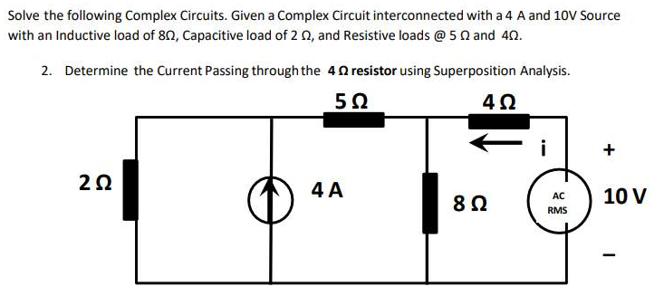 Solve the following Complex Circuits. Given a Complex Circuit interconnected with a 4 A and 10V Source
with an Inductive load of 802, Capacitive load of 2 02, and Resistive loads @ 52 and 40.
2. Determine the Current Passing through the 4 resistor using Superposition Analysis.
5Ω
2Ω
4 A
4Ω
8 Ω
i
AC
RMS
+
10 V