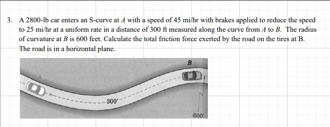 3. A 2800-lb car enters an S-curve at A with a speed of 45 mi/hr with brakes applied to reduce the speed
to 25 mi/hr at a uniform rate in a distance of 300 ft measured along the curve from A to B. The radius
of curvature at B is 600 feet. Calculate the total friction force exerted by the road on the tires at B.
The road is in a horizontal plane.
B
300
600
