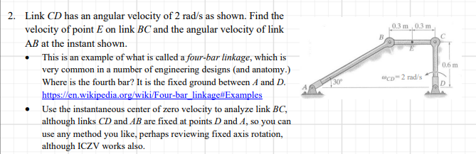 2. Link CD has an angular velocity of 2 rad/s as shown. Find the
velocity of point E on link BC and the angular velocity of link
0.3 m 0.3 m
AB at the instant shown.
This is an example of what is called a four-bar linkage, which is
very common in a number of engineering designs (and anatomy.)
Where is the fourth bar? It is the fixed ground between A and D.
https://en.wikipedia.org/wiki/Four-bar_linkage#Examples
0.6 m
"CD2 rad/s
30
D
Use the instantaneous center of zero velocity to analyze link BC,
although links CD and AB are fixed at points D and A, so you can
use any method you like, perhaps reviewing fixed axis rotation,
although ICZV works also.
