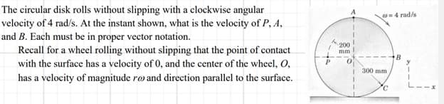 The circular disk rolls without slipping with a clockwise angular
velocity of 4 rad/s. At the instant shown, what is the velocity of P, A,
and B. Each must be in proper vector notation.
Recall for a wheel rolling without slipping that the point of contact
with the surface has a velocity of 0, and the center of the wheel, O,
has a velocity of magnitude ro and direction parallel to the surface.
ta
200
mm.
1
@=4 rad/s
300 mm.
C
B
y
1