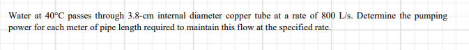 Water at 40°C passes through 3.8-cm internal diameter copper tube at a rate of 800 L/s. Determine the pumping
power for each meter of pipe length required to maintain this flow at the specified rate.
