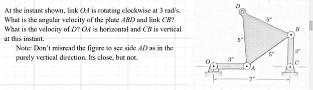 At the instant shown, link OA is rotating clockwise at 3 rad/s.
What is the angular velocity of the plate ABD and link CB?
What is the velocity of D? OA is horizontal and CB is vertical
at this instant.
Note: Don't misread the figure to see side AD as in the
purely vertical direction. Its close, but not.
3"
5"
7"
5"
in
B
3"