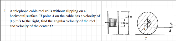 2. A telephone cable reel rolls without slipping on a
horizontal surface. If point A on the cable has a velocity of
0.6 m/s to the right, find the angular velocity of the reel
and velocity of the center O.
1.8 m
-0.6 m
A
