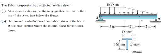 10 kN/m
The T-beam supports the distributed loading shown.
(a) At section C, determine the average shear stress at the
top of the stem, just below the flange.
B
(b) Determine the absolute maximum shear stress in the beam
at the cross section where the internal shear force is max-
3 m
2 m
2 m-
imum.
150 mm
150 mm
30 mm
20 mm
