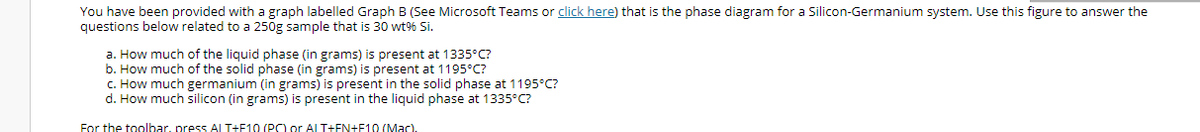 You have been provided with a graph labelled Graph B (See Microsoft Teams or click here) that is the phase diagram for a Silicon-Germanium system. Use this figure to answer the
questions below related to a 250g sample that is 30 wt% Si.
a. How much of the liquid phase (in grams) is present at 1335°C?
b. How much of the solid phase (in grams) is present at 1195°C?
C. How much germanium (in grams) is present in the solid phase at 1195°C?
d. How much silicon (in grams) is present in the liquid phase at 1335°C?
For the toolbar, press ALT+F10 (PC) or AL T+FN+F10 (Mac).
