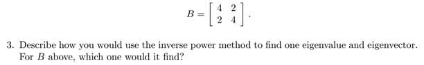 4 2
B
2
4
3. Describe how you would use the inverse power method to find one eigenvalue and eigenvector.
For B above, which one would it find?
