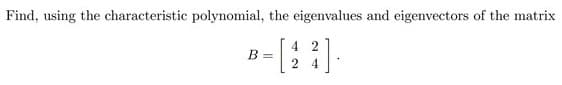 Find, using the characteristic polynomial, the eigenvalues and eigenvectors of the matrix
4 2
B =
2 4
