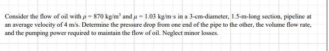 Consider the flow of oil with p = 870 kg/m² and µ = 1.03 kg/m's in a 3-cm-diameter, 1.5-m-long section, pipeline at
an average velocity of 4 m/s. Determine the pressure drop from one end of the pipe to the other, the volume flow rate,
and the pumping power required to maintain the flow of oil. Neglect minor losses.
