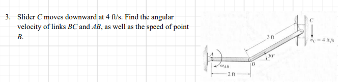 3. Slider C moves downward at 4 ft/s. Find the angular
velocity of links BC and AB, as well as the speed of point
В.
3 ft
"=4 t/s
2 ft
