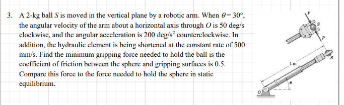 3. A 2-kg ball S is moved in the vertical plane by a robotic arm. When 0= 30°,
the angular velocity of the arm about a horizontal axis through O is 50 deg/s
clockwise, and the angular acceleration is 200 deg/s² counterclockwise. In
addition, the hydraulic element is being shortened at the constant rate of 500
mm/s. Find the minimum gripping force needed to hold the ball is the
coefficient of friction between the sphere and gripping surfaces is 0.5.
Compare this force to the force needed to hold the sphere in static
equilibrium.
