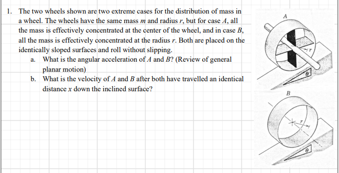 1. The two wheels shown are two extreme cases for the distribution of mass in
a wheel. The wheels have the same mass m and radius r, but for case A, all
the mass is effectively concentrated at the center of the wheel, and in case B,
all the mass is effectively concentrated at the radius r. Both are placed on the
identically sloped surfaces and roll without slipping.
a. What is the angular acceleration of A and B? (Review of general
planar motion)
b. What is the velocity of A and B after both have travelled an identical
distance x down the inclined surface?
B
