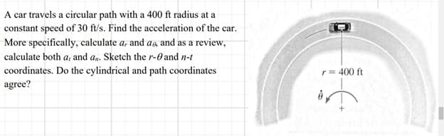A car travels a circular path with a 400 ft radius at a
constant speed of 30 ft/s. Find the acceleration of the car.
More specifically, calculate a, and as, and as a review,
calculate both a, and an. Sketch the r- and n-t
coordinates. Do the cylindrical and path coordinates
agree?
r = 400 ft