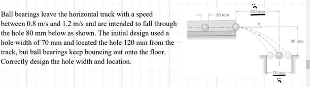 Ball bearings leave the horizontal track with a speed
between 0.8 m/s and 1.2 m/s and are intended to fall through
the hole 80 mm below as shown. The initial design used a
hole width of 70 mm and located the hole 120 mm from the
track, but ball bearings keep bouncing out onto the floor.
Correctly design the hole width and location.
20 mm
120 mm
80 mm
TiT
70 mm
-
