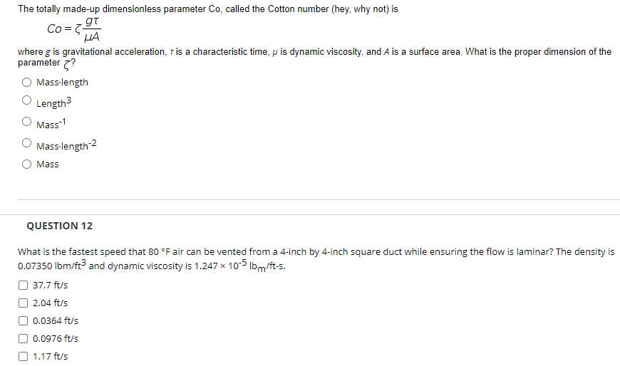 The totally made-up dimensionless parameter Co, called the Cotton number (hey, why not) is
Co =79T
HA
where g is gravitational acceleration, T is a characteristic time, p is dynamic viscosity, and A is a surface area. What is the proper dimension of the
parameter 7?
Mass-length
O Length3
Mass-1
Mass-length 2
O Mass
QUESTION 12
What is the fastest speed that 80 °F air can be vented from a 4-inch by 4-inch square duct while ensuring the flow is laminar? The density is
0.07350 Ibm/ft and dynamic viscosity is 1.247 x 105 Ibm/ft-s.
37.7 ft/s
2.04 ft/s
0.0364 ft/s
0.0976 ft/s
1.17 ft/s
