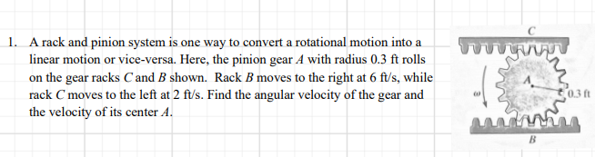 1. A rack and pinion system is one way to convert a rotational motion into a
linear motion or vice-versa. Here, the pinion gear A with radius 0.3 ft rolls
on the gear racks C and B shown. Rack B moves to the right at 6 ft/s, while
rack C moves to the left at 2 ft/s. Find the angular velocity of the gear and
the velocity of its center A.
0.3 ft
