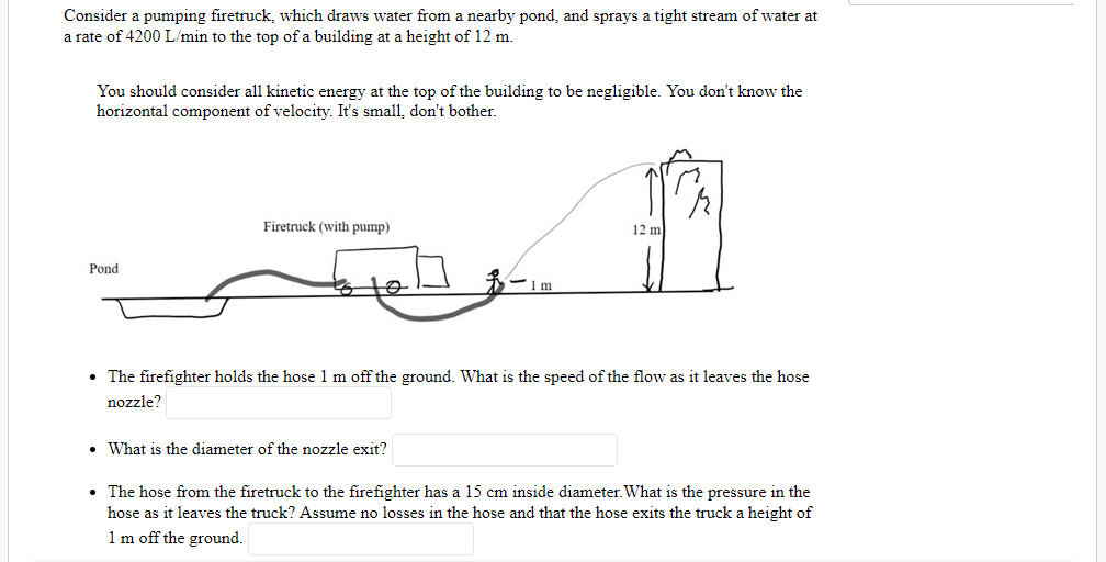 Consider a pumping firetruck, which draws water from a nearby pond, and sprays a tight stream of water at
a rate of 4200 L/min to the top of a building at a height of 12 m.
You should consider all kinetic energy at the top of the building to be negligible. You don't know the
horizontal component of velocity. It's small, don't bother.
Firetruck (with pump)
12 m
Pond
• The firefighter holds the hose 1 m off the ground. What is the speed of the flow as it leaves the hose
nozzle?
• What is the diameter of the nozzle exit?
• The hose from the firetruck to the firefighter has a 15 cm inside diameter. What is the pressure in the
hose as it leaves the truck? Assume no losses in the hose and that the hose exits the truck a height of
1 m off the ground.
