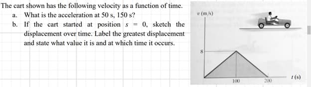 The cart shown has the following velocity as a function of time.
a. What is the acceleration at 50 s, 150 s?
b. If the cart started at positions = 0, sketch the
displacement over time. Label the greatest displacement
and state what value it is and at which time it occurs.
v (m/s)
100
200
1 (s)