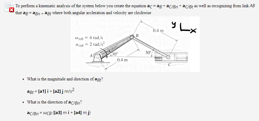 To perform a kinematic analysis of the system below you create the equation ac = ag + ac/Bn + aC/Bt as well as recognizing from link AB
that ag = agn + agt where both angular accleration and velocity are clockwise
y Lx
0.4 m
WAB = 4 rad/s
a AB = 2 rad/s?
%3D
30°
130°
0.4 m
What is the magnitude and direction of agt?
aBt = [a1] i + [a2] j m/s?
What is the direction of ac/Bn?
ac/Bn = WCB ([a3] m i+ [a4] m j)
