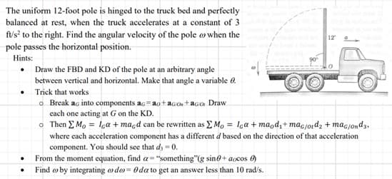 The uniform 12-foot pole is hinged to the truck bed and perfectly
balanced at rest, when the truck accelerates at a constant of 3
ft/s² to the right. Find the angular velocity of the pole when the
pole passes the horizontal position.
Hints:
.
.
.
Draw the FBD and KD of the pole at an arbitrary angle
between vertical and horizontal. Make that angle a variable 0.
Trick that works
o Break ac into components ac ao+aco +ago Draw
each one acting at G on the KD.
90⁰
From the moment equation, find a="something"(g sin+aocos )
Find by integrating do= 0 da to get an answer less than 10 rad/s.
12
o
Then ΣMo = Iga + macd can be rewritten as Mo= Iga+maod,+ mac/otd₂ + mac/ond3,
where each acceleration component has a different d based on the direction of that acceleration
component. You should see that d3 -0.
