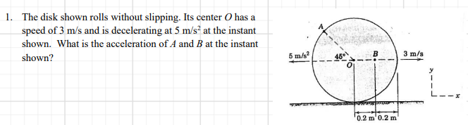 1. The disk shown rolls without slipping. Its center O has a
speed of 3 m/s and is decelerating at 5 m/s² at the instant
shown. What is the acceleration of A and B at the instant
shown?
5 m/s
3 m/s
0.2 m'0.2 m
