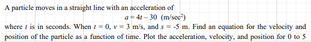 A particle moves in a straight line with an acceleration of
a = 4t – 30 (m/sec²)
where t is in seconds. When 1 = 0, v = 3 m/s, and s = -5 m. Find an equation for the velocity and
position of the particle as a function of time. Plot the acceleration, velocity, and position for 0 to 5
