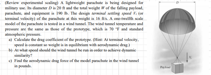 (Review experimental scaling) A lightweight parachute is being designed for
military use. Its diameter D is 20 ft and the total weight W of the falling payload,
parachute, and equipment is 190 lb. The design terminal settling speed V. (or
terminal velocity) of the parachute at this weight is 16 ft/s. A one-twelfth scale
model of the parachute is tested in a wind tunnel. The wind tunnel temperature and
pressure are the same as those of the prototype, which is 70 °F and standard
atmospheric pressure.
a) Calculate the drag coefficient of the prototype. (Hint: At terminal velocity,
speed is constant so weight is in equilibrium with aerodynamic drag.)
b) At what speed should the wind tunnel be run in order to achieve dynamic
similarity?
c) Find the aerodynamic drag force of the model parachute in the wind tunnel
in pounds.
Payload
