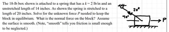 The 18-lb box shown is attached to a spring that has a k=2 lb/in and an
unstretched length of 14 inches. As shown the spring is stretched to a
length of 20 inches. Solve for the unknown force P needed to keep the
block in equilibrium. What is the normal force on the block? Assume
the surface is smooth. (Note, "smooth" tells you friction is small enough
to be neglected.)
20"
TTTTTT
P