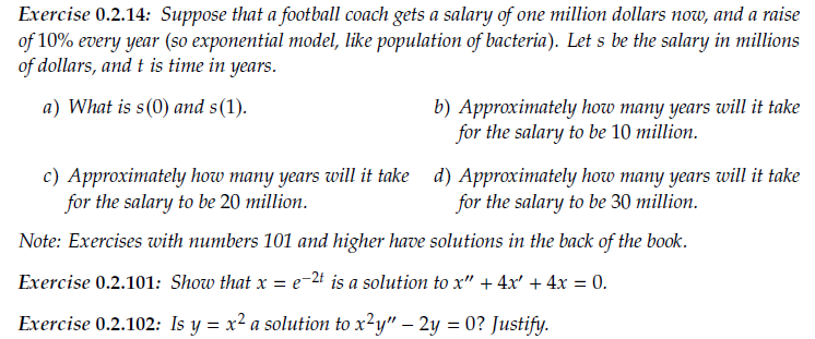 Exercise 0.2.14: Suppose that a football coach gets a salary of one million dollars now, and a raise
of 10% every year (so exponential model, like population of bacteria). Let s be the salary in millions
of dollars, and t is time in years.
a) What is s(0) and s(1).
b) Approximately how many years will it take
for the salary to be 10 million.
c) Approximately how many years will it take d) Approximately how many years will it take
for the salary to be 20 million.
for the salary to be 30 million.
Note: Exercises with numbers 101 and higher have solutions in the back of the book.
Exercise 0.2.101: Show that x = e-2t is a solution to x" + 4x' + 4x = 0.
Exercise 0.2.102: Is y = x² a solution to x²y" – 2y = 0? Justify.
