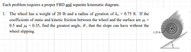 Each problem requires a proper FBD and separate kinematic diagram.
1. The wheel has a weight of 20 lb and a radius of gyration of kg = 0.75 ft. If the
coefficients of static and kinetic friction between the wheel and the surface are 4 =
0.5 and 4 = 0.35, find the greatest angle, 0 , that the slope can have without the
wheel slipping.
1.25 ft-
