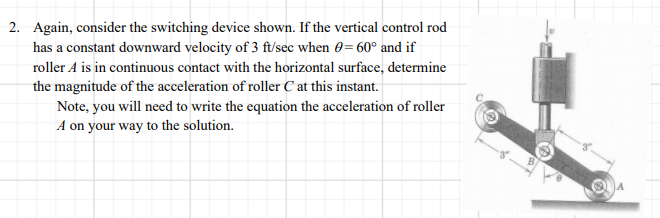 2. Again, consider the switching device shown. If the vertical control rod
has a constant downward velocity of 3 ft/sec when 0= 60° and if
roller A is in continuous contact with the horizontal surface, determine
the magnitude of the acceleration of roller C at this instant.
Note, you will need to write the equation the acceleration of roller
A on your way to the solution.
