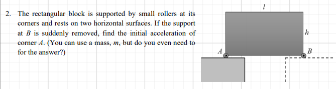 2. The rectangular block is supported by small rollers at its
corners and rests on two horizontal surfaces. If the support
h
at B is suddenly removed, find the initial acceleration of
corner A. (You can use a mass, m, but do you even need to
for the answer?)
A.
B
