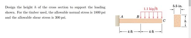 5.5 in.
Design the height h of the cross section to support the loading
1.1 kip/ft
shown. For the timber used, the allowable normal stress is 1800 psi
and the allowable shear stress is 300 psi.
A
B
4 ft
4 ft
