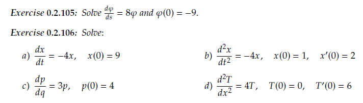 do
Exercise 0.2.105: Solve
ds
8ф аnd ф(0) — -9.
%3D
Exercise 0.2.106: Solve:
d²x
b)
= -4x,
dt2
dx
a)
- 4х, х(0) %—D 9
dt
x (0) = 1,
x'(0) = 2
dp
dq
d²T
= 4T, T(0) = 0, T'(0) = 6
d)
dx2
c)
Зр, р(0) %3D 4
%3D
