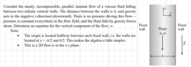 Consider the steady, incompressible, parallel, laminar flow of a viscous fluid falling
between two infinite vertical walls. The distance between the walls is h, and gravity
acts in the negative z-direction (downward). There is no pressure driving this flow-
pressure is constant everywhere in the flow field, and the fluid falls by gravity forces
alone. Determine an equation for the vertical component of the flow, w.
Fixed
wall
Fixed
wall
Fluid:
Note:
P.H
The origin is located halfway between each fixed wall, i.e. the walls are
located at x = -h/2 and h/2. This makes the algebra a little simpler.
This is a 2D flow is in the x-z plane.
