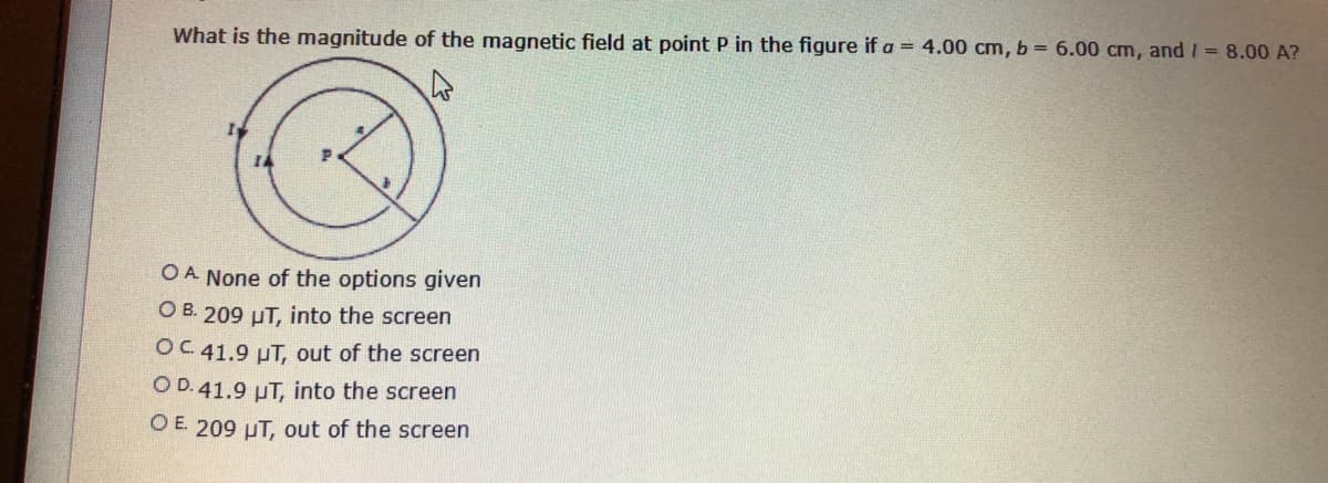 What is the magnitude of the magnetic field at point P in the figure if a = 4.00 cm, b = 6.00 cm, and / = 8.00 A?
OA None of the options given
O B. 209 uT, into the screen
OC 41.9 µT, out of the screen
O D. 41.9 µT, into the screen
O E 209 µT, out of the screen
