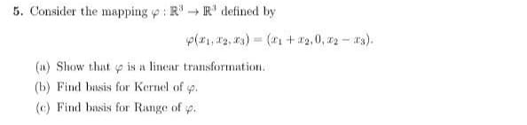 5. Consider the mapping o : Rª → R' defined by
p(1, #3, 13) = (x1 +22,0, z2 - 3).
(a) Show that p is a lincar transformation.
(b) Find basis for Kernel of p.
(c) Find basis for Range of p.
