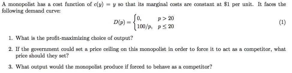 A monopolist has a cost function of c(y)
following demand curve:
= y so that its marginal costs are constant at $1 per unit. It faces the
So,
D(p) =
100/p, p< 20
p> 20
(1)
1. What is the profit-maximizing choice of output?
2. If the government could set a price ceiling on this monopolist in order to force it to act as a competitor, what
price should they set?
3. What output would the monopolist produce if forced to behave as a competitor?
