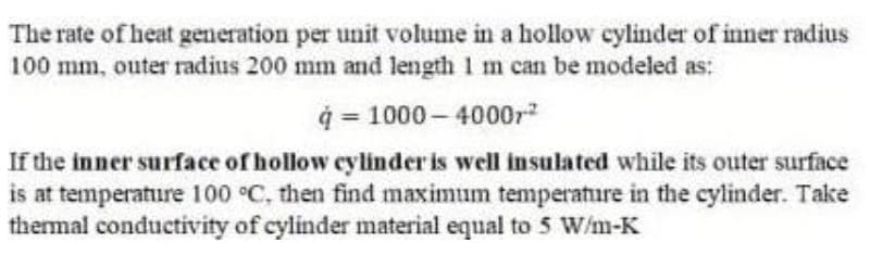 The rate of heat generation per unit volume in a hollow cylinder of inner radius
100 mm, outer radius 200 mm and length 1 m can be modeled as:
ģ = 1000 – 4000r
If the inner surface of hollow cylinder is well insulated while its outer surface
is at temperature 100 °C, then find maximum temperature in the cylinder. Take
thermal conductivity of cylinder material equal to 5 W/m-K

