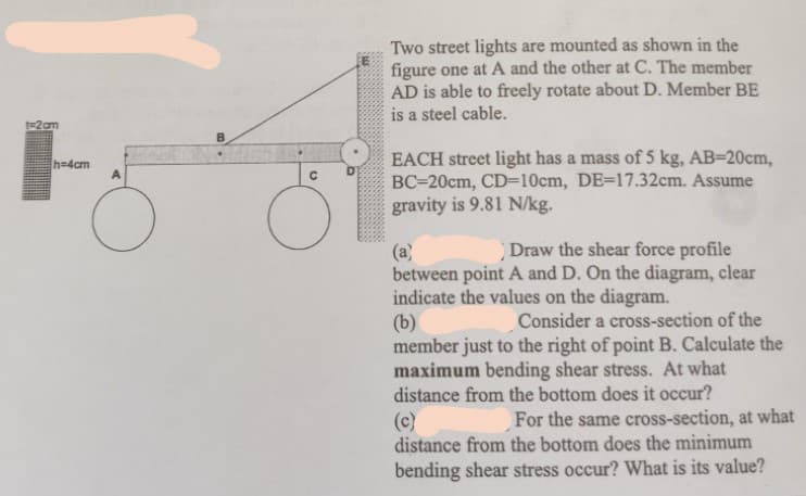 Two street lights are mounted as shown in the
figure one at A and the other at C. The member
AD is able to freely rotate about D. Member BE
is a steel cable.
B.
EACH street light has a mass of 5 kg, AB=20cm,
BC=20cm, CD=10cm, DE=17.32cm. Assume
gravity is 9.81 N/kg.
h=4cm
Draw the shear force profile
(a)
between point A and D. On the diagram, clear
indicate the values on the diagram.
(b)
member just to the right of point B. Calculate the
maximum bending shear stress. At what
distance from the bottom does it occur?
Consider a cross-section of the
(c)
distance from the bottom does the minimum
bending shear stress occur? What is its value?
For the same cross-section, at what
