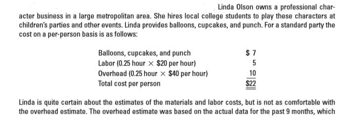 Linda Olson owns a professional char-
acter business in a large metropolitan area. She hires local college students to play these characters at
children's parties and other events. Linda provides balloons, cupcakes, and punch. For a standard party the
cost on a per-person basis is as follows:
Balloons, cupcakes, and punch
Labor (0.25 hour x $20 per hour)
Overhead (0.25 hour x $40 per hour)
Total cost per person
10
$22
Linda is quite certain about the estimates of the materials and labor costs, but is not as comfortable with
the overhead estimate. The overhead estimate was based on the actual data for the past 9 months, which
