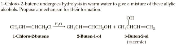 1-Chloro-2-butene undergoes hydrolysis in warm water to give a mixture of these allylic
alcohols. Propose a mechanism for their formation.
он
CH;CH=CHCH,CI
HO
CH,CH=CHCH,OH + CH,CHCH=CH,
1-Chloro-2-butene
2-Buten-l-ol
3-Buten-2-ol
(racemic)
