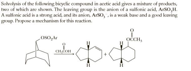 Solvolysis of the following bicyclic compound in acetic acid gives a mixture of products,
two of which are shown. The leaving group is the anion of a sulfonic acid, ArSO,H.
A sulfonic acid is a strong acid, and its anion, ARSO, , is a weak base and a good leaving
group. Propose a mechanism for this reaction.
voso
OČCH,
CH,COH
