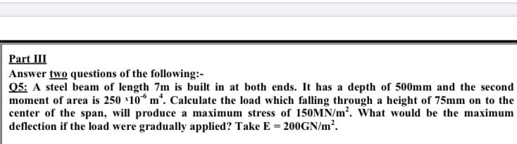Q5: A steel beam of length 7m is built in at both ends. It has a depth of 500mm and the second
moment of area is 250 10* m'. Calculate the load which falling through a height of 75mm on to the
center of the span, will produce a maximum stress of 150MN/m'. What would be the maximum
deflection if the load were gradually applied? Take E = 200GN/m².
%3!
