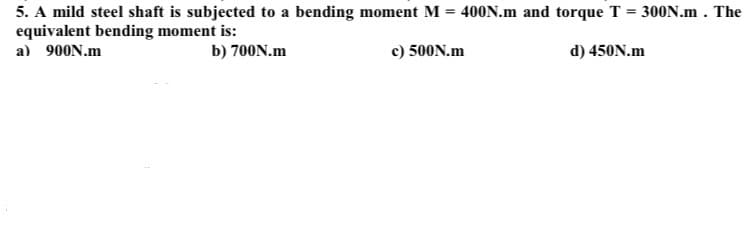 5. A mild steel shaft is subjected to a bending moment M = 400N.m and torque T = 300N.m . The
equivalent bending moment is:
a) 900N.m
b) 700N.m
c) 500N.m
d) 450N.m
