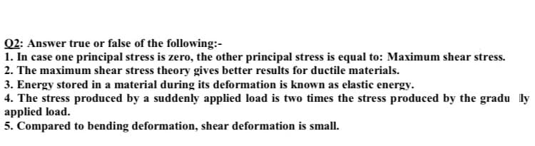 Q2: Answer true or false of the following:-
1. In case one principal stress is zero, the other principal stress is equal to: Maximum shear stress.
2. The maximum shear stress theory gives better results for ductile materials.
3. Energy stored in a material during its deformation is known as elastic energy.
4. The stress produced by a suddenly applied load is two times the stress produced by the gradu ly
applied load.
5. Compared to bending deformation, shear deformation is small.
